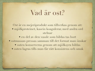 Vad är ost?


Ost är en mejeriprodukt som tillverkas genom att:
• mjölkproteinet, kasein koagulerar, med andra ord
stelnar
• en del av den vassle som bildas tas bort
• ostmassan pressas samman till det format man önskar
• osten konserveras genom att mjölksyra bildas
• osten lagras tills man får rätt konsistens och smak

 