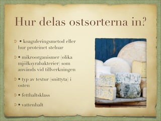 Hur delas ostsorterna in?
• koaguleringsmetod eller
hur proteinet stelnar
• mikroorganismer (olika
mjölksyrabakterier) som
används vid tillverkningen
• typ av textur (snittyta) i
osten
• fetthaltsklass
• vattenhalt

 