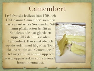 Camembert
I två franska lexikon från 1708 och
1741 nämns Camembert som den
bästa av ostarna i Normandie. Sitt
namn påstås osten ha fått av
Napoleon när han gjorde ett
uppehåll i den lilla staden
Camembert. Han smakade och
ropade sedan med hög röst: ”Detta
skall vara min ost, Camembert!”
Det sägs att han sprang upp och
kysste uppasserskan som serverade
honom denna ost.

 