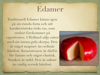 Edamer
Traditionell Edamer känns igen
på sin runda form och sitt
karakteristiska röda vax, som
endast förekommer på
exportosten. I Holland säljs osten
med sin tunna gula skorpa. Den
är något magrare än ordinär
hårdost. Konsistensen är därför
lite fastare och något elastisk.
Smaken är mild. Den är saltare
än vanlig svensk hårdost.

 