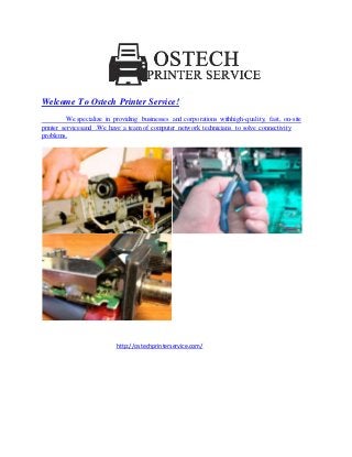 Welcome To Ostech Printer Service! 
We specialize in providing businesses and corporations withhigh-quality, fast, on-site 
printer servicesand .We have a team of computer network technicians to solve connectivity 
problems. 
http://ostechprinterservice.com/ 
 