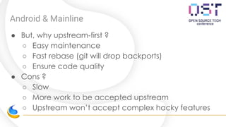 Android & Mainline
● But, why upstream-first ?
○ Easy maintenance
○ Fast rebase (git will drop backports)
○ Ensure code quality
● Cons ?
○ Slow
○ More work to be accepted upstream
○ Upstream won’t accept complex hacky features
 