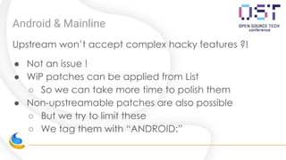 Android & Mainline
Upstream won’t accept complex hacky features ?!
● Not an issue !
● WiP patches can be applied from List
○ So we can take more time to polish them
● Non-upstreamable patches are also possible
○ But we try to limit these
○ We tag them with “ANDROID:”
 