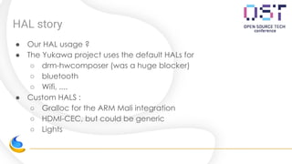 HAL story
● Our HAL usage ?
● The Yukawa project uses the default HALs for
○ drm-hwcomposer (was a huge blocker)
○ bluetooth
○ Wifi, ....
● Custom HALS :
○ Gralloc for the ARM Mali integration
○ HDMI-CEC, but could be generic
○ Lights
 