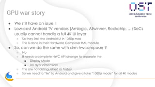 GPU war story
● We still have an issue !
● Low-cost Android TV vendors (Amlogic, Allwinner, Rockchip, …) SoCs
usually cannot handle a full 4K UI layer
○ So they limit the Android UI in 1080p max
○ This is done in their Hardware Composer HAL module
● So, can we do the same with drm-hwcomposer ?
○ No
○ It needs a complete HWC API change to separate the
■ Display Mode
■ UI Layer dimensions
○ This are not distinguished as today
○ So we need to “lie” to Android and give a fake “1080p mode” for all 4K modes
 