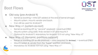 Boot Flows
● Old way (pre-Android 9)
○ Kernel as bootimg + initrd (DT added at the end of kernel zImage)
○ Mounts system, mounts vendor and boots
○ Can still be used for Android 9
● New Way v1 (system-as-root)
○ Kernel as bootimg (DT as “second” payload) + eventual DTBO
○ Mounts system using UUID, finds vendor in DT and mounts it
○ Optional for Android 9, Mandatory for Android 10 if not using “New Way v2”
● New Way v2 (dynamic partitions support)
○ Kernel as bootimg (DT as dtb payload) + initrd (required for dm-linear) + eventual DTBO
○ Mounts system & vendor from the “Super” partition and boots
○ Mandatory for Android 10 if not using “New Way v1”
 