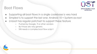 Boot Flows
● Supporting all boot flows in a single codebase is very hard
● Simplest is to support the last one: Android 10 + System-as-root
● U-boot has regular patchset to support these feature
○ Pushed by Google, TI or other vendors
○ But those are very generic
○ Still needs a complex boot flow script !
 