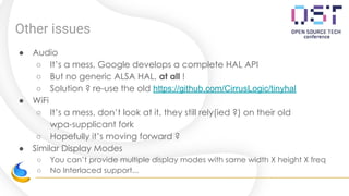 Other issues
● Audio
○ It’s a mess, Google develops a complete HAL API
○ But no generic ALSA HAL, at all !
○ Solution ? re-use the old https://github.com/CirrusLogic/tinyhal
● WiFi
○ It’s a mess, don’t look at it, they still rely(ied ?) on their old
wpa-supplicant fork
○ Hopefully it’s moving forward ?
● Similar Display Modes
○ You can’t provide multiple display modes with same width X height X freq
○ No Interlaced support...
 