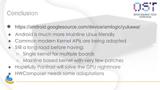 Conclusion
● https://android.googlesource.com/device/amlogic/yukawa/
● Android is much more Mainline Linux friendly
● Common modern Kernel APIs are being adopted
● Still a long road before having:
○ Single kernel for multiple boards
○ Mainline based kernel with very few patches
● Hopefully Panfrost will solve the GPU nightmare
● HWComposer needs some adaptations
 