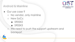 Android & Mainline
● Our use case ?
○ No vendor, only mainline
○ New SoCs:
■ S905X2
■ S905X3
○ We need to push the support upstream and
backport
 