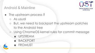 Android & Mainline
● The upstream process ?
○ As usual
○ But, we need to backport the upstream patches
to the Android tree
○ Using ChromeOS kernel rules for commit message
■ UPSTREAM
■ BACKPORT
■ FROMLIST
 