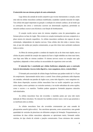 O miocárdio tem um sistema próprio de auto-estimulação

        Logo abaixo da camada de tecido conjuntivo que reveste internamente o coração, existe
uma rede de células musculares cardíacas modificadas, acopladas à parede muscular do órgão.
Tais células têm papel importante na geração e condução do estimulo cardíaco, de tal modo que
as contrações dos átrios e ventrículos ocorrem em determinada sequência, permitindo ao
músculo cardíaco exercer com eficiência a sua função de bombeamento.

        O coração recebe nervos tanto do sistema simpático como do parassimpático, que
formam plexos na base do órgão. Não existem no coração terminações nervosas comparáveis a
placa motora do músculo esquelético. As células musculares cardíacas são capazes de auto-
estimulação, independente do impulso nervoso. Estas células não têm todas o mesmo ritmo,
mas, já que são unidas por junções comunicantes, as que têm ritmo mais acelerado conduzem
todas as outras.

        As fibras do sistema gerador e condutor do impulso são as de ritmo mais rápido, mas as
células da parte contrátil do coração são capazes de fazer o órgão trabalhar em ritmo mais lento,
caso haja uma falha no sistema condutor. O sistema nervoso exerce no coração uma ação
reguladora, adaptando o ritmo cardíaco às necessidades do organismo como um todo.

        O músculo liso é constituído por células fusiformes adaptadas para a contração
lenta de determinadas vísceras (tubo digestivo, vasos sanguíneos, útero, vesícula biliar)

        É formado pela associação de células longas fusiformes que podem medir de 5 a 10 µm
de comprimento. Apresentando núcleo único e central. Estas células geralmente estão dispostas
em camadas, sobretudo nas paredes de órgãos ocos, como tubo digestivo, vasos sanguíneo etc.
Além dessa disposição, ocorrem células musculares lisas no tecido conjuntivo que envolve
certos órgãos, como a próstata e as vesículas seminais, e no tecido subcutâneo de certas regiões,
como o escroto e os mamilos. Também podem agrupar-se formando pequenos músculos
individualizados.

        As células musculares lisas são revestidas e mantidas juntas por uma rede muito
dedicada de fibras reticulares. No músculo liso também existem vasos e nervos que penetram e
se ramificam entre as células.

        As células musculares lisas são revestidos externamente por uma camada de
glicoproteína amorfa (glico-calice). Seu sarcolema apresenta, como característica, uma grande
quantidade de vesículas de pinocitose em diferentes estágios de formação. Frequentemente, os
sarcolemas de duas células musculares adjacentes se aproximam muito, formando uniões
estreitas, do tipo zônula de oclusão e junções comunicantes. Essas estruturas não somente

                                                                                               4
 
