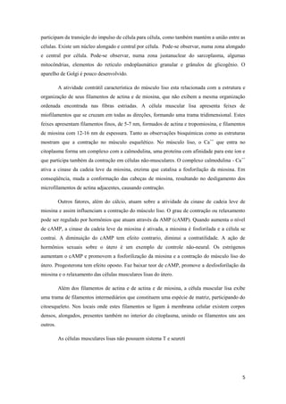 participam da transição do impulso de célula para célula, como também mantém a união entre as
células. Existe um núcleo alongado e central por célula. Pode-se observar, numa zona alongado
e central por célula. Pode-se observar, numa zona justanuclear do sarcoplasma, algumas
mitocôndrias, elementos do retículo endoplasmático granular e grânulos de glicogênio. O
aparelho de Golgi é pouco desenvolvido.

          A atividade contrátil característica do músculo liso esta relacionada com a estrutura e
organização de seus filamentos de actina e de miosina, que não exibem a mesma organização
ordenada encontrada nas fibras estriadas. A célula muscular lisa apresenta feixes de
miofilamentos que se cruzam em todas as direções, formando uma trama tridimensional. Estes
feixes apresentam filamentos finos, de 5-7 nm, formados de actina e tropomiosina, e filamentos
de miosina com 12-16 nm de espessura. Tanto as observações bioquímicas como as estruturas
mostram que a contração no músculo esquelético. No músculo liso, o Ca++ que entra no
citoplasma forma um complexo com a calmodulina, uma proteína com afinidade para este íon e
que participa também da contração em células não-musculares. O complexo calmodulina - Ca++
ativa a cinase da cadeia leve da miosina, enzima que catalisa a fosforilação da miosina. Em
conseqüência, muda a conformação das cabeças de miosina, resultando no desligamento dos
microfilamentos de actina adjacentes, causando contração.

          Outros fatores, além do cálcio, atuam sobre a atividade da cinase de cadeia leve de
miosina e assim influenciam a contração do músculo liso. O grau de contração ou relaxamento
pode ser regulado por hormônios que atuam através da AMP (cAMP). Quando aumenta o nível
de cAMP, a cinase da cadeia leve da miosina é ativada, a miosina é fosforilada e a célula se
contrai. A diminuição do cAMP tem efeito contrario, diminui a contratilidade. A ação de
hormônios sexuais sobre o útero é um exemplo de controle não-neural. Os estrógenos
aumentam o cAMP e promovem a fosforilização da miosina e a contração do músculo liso do
útero. Progesterona tem efeito oposto. Faz baixar teor de cAMP, promove a desfosforilação da
miosina e o relaxamento das células musculares lisas do útero.

          Além dos filamentos de actina e de actina e de miosina, a célula muscular lisa exibe
uma trama de filamentos intermediários que constituem uma espécie de matriz, participando do
citoesqueleto. Nos locais onde estes filamentos se ligam à membrana celular existem corpos
densos, alongados, presentes também no interior do citoplasma, unindo os filamentos uns aos
outros.

          As células musculares lisas não possuem sistema T e seureti




                                                                                               5
 