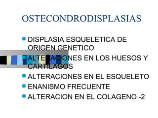 OSTECONDRODISPLASIAS
 DISPLASIAESQUELETICA DE
  ORIGEN GENETICO
 ALTERACIONES EN LOS HUESOS Y
  CARTILAGOS
 ALTERACIONES EN EL ESQUELETO
 ENANISMO FRECUENTE
 ALTERACION EN EL COLAGENO -2
 