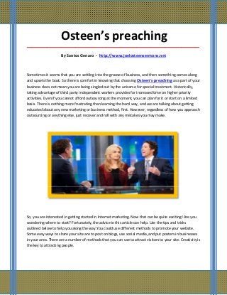 Osteen’s preaching
_____________________________________________________________________________________

                     By Santos Genaro - http://www.joelosteensermons.net



Sometimes it seems that you are settling into the groove of business, and then something comes along
and upsets the boat. So there is comfort in knowing that choosing Osteen’s preaching as a part of your
business does not mean you are being singled out by the universe for special treatment. Historically,
taking advantage of third party independent workers provides for increased time on higher priority
activities. Even if you cannot afford outsourcing at the moment, you can plan for it or start on a limited
basis. There is nothing more frustrating than learning the hard way, and we are talking about getting
educated about any new marketing or business method, first. However, regardless of how you approach
outsourcing or anything else, just recover and roll with any mistakes you may make.




So, you are interested in getting started in Internet marketing. Now that can be quite exciting! Are you
wondering where to start? Fortunately, the advice in this article can help. Use the tips and tricks
outlined below to help you along the way.You could use different methods to promote your website.
Some easy ways to share your site are to post on blogs, use social media, and put posters in businesses
in your area. There are a number of methods that you can use to attract visitors to your site. Creativity is
the key to attracting people.
 