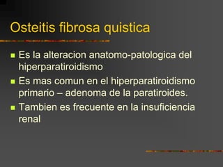 Osteitis fibrosa quistica
   Es la alteracion anatomo-patologica del
    hiperparatiroidismo
   Es mas comun en el hiperparatiroidismo
    primario – adenoma de la paratiroides.
   Tambien es frecuente en la insuficiencia
    renal
 