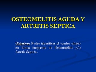 OSTEOMELITIS AGUDA Y ARTRITIS SEPTICA Objetivo:  Poder identificar el cuadro clínico en forma incipiente de Esteomielitis y/o Artritis Séptica . 