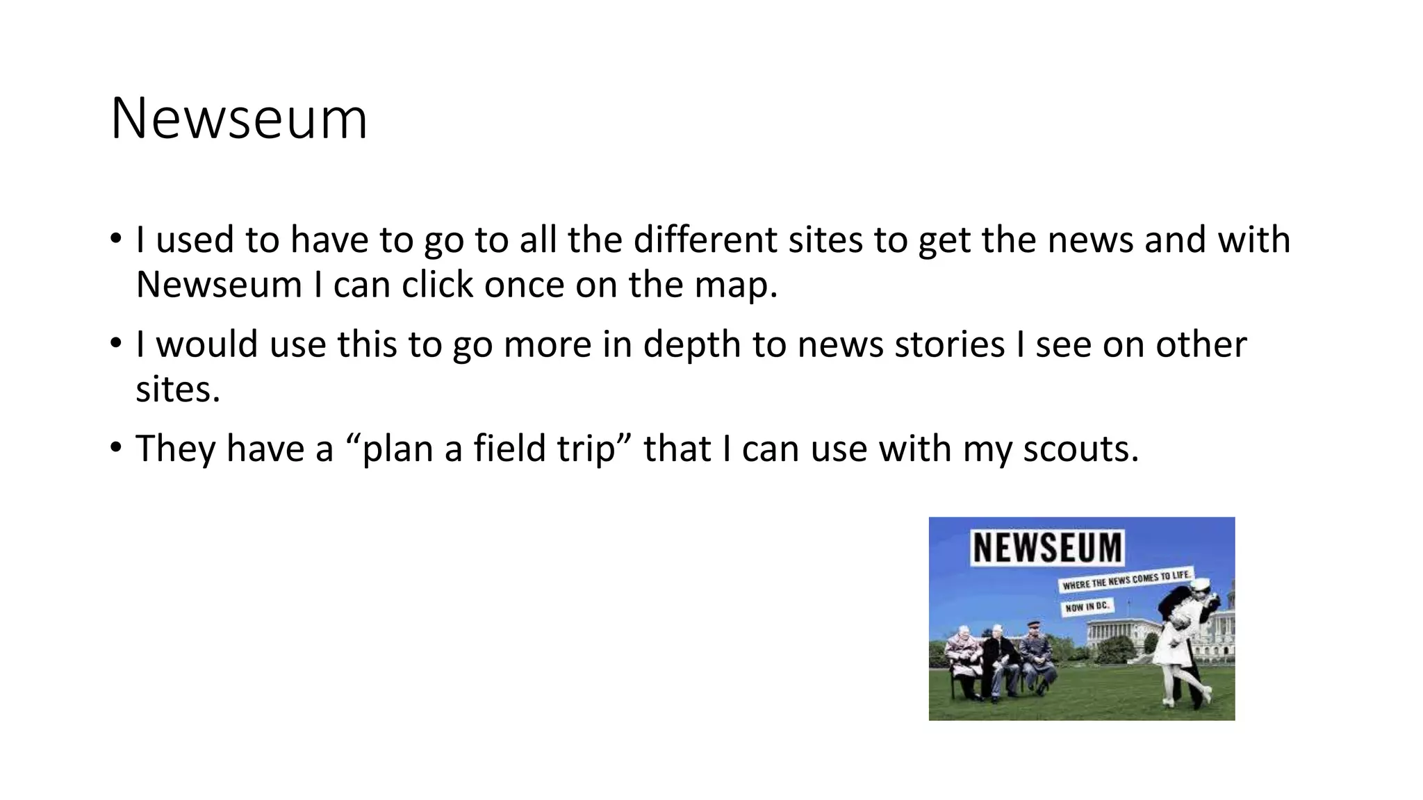 Newseum
• I used to have to go to all the different sites to get the news and with
Newseum I can click once on the map.
• I would use this to go more in depth to news stories I see on other
sites.
• They have a “plan a field trip” that I can use with my scouts.
 