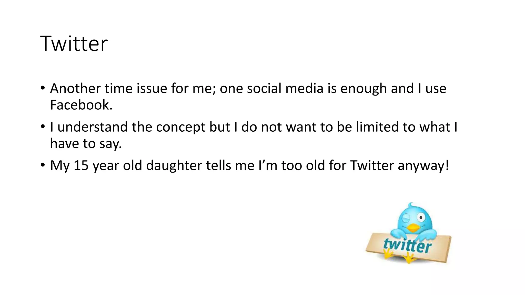 Twitter
• Another time issue for me; one social media is enough and I use
Facebook.
• I understand the concept but I do not want to be limited to what I
have to say.
• My 15 year old daughter tells me I’m too old for Twitter anyway!
 