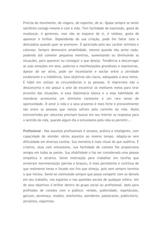 Precisa de movimento, de viagens, de esportes, de ar. Quase sempre se sente
satisfeito consigo mesmo e com a vida. Tem facilidade de expressão, gosta de
mudanças, é generoso, mas não se esquece de si, é vaidoso, gosta de
aparecer e brilhar. Dependendo de sua criação, pode lhe faltar tato e
delicadeza quando quer se promover. É apreciado pelo seu caráter otimista e
caloroso. Sempre demonstra amabilidade, mesmo quando não sente nada,
podendo até cometer pequenas mentiras, aumentando ou diminuindo as
situações, para aparecer ou conseguir o que deseja. Tendência a descarregar
as suas emoções em atos, palavras e manifestações grandiosas e expressivas.
Apesar de ser ativo, pode ser inconstante e oscilar entre a atividade
exuberante e a indolência. Seus objetivos são claros, adequados a seus meios.
É hábil em utilizar as circunstâncias e as pessoas. O imprevisto não o
desconcerta e ele possui a arte de encontrar os melhores meios para tirar
proveito das situações. A essa diplomacia básica e a essa habilidade de
manobras acrescenta um otimismo constante e um raro senso de
oportunidade. O amor à vida e a seus prazeres é mais forte e provavelmente
são entre as pessoas que menos sofrem pelo caminho da vida. Muito
extrovertidos por natureza precisam buscar em seu interior as respostas para
o sentido da vida, quando algum dia o entusiasmo pela vida os permitir...
Profissional - Nos assuntos profissionais é sensato, prático e inteligente, com
capacidade de atender vários assuntos ao mesmo tempo. Adapta-se sem
dificuldade em diversas tarefas. Sua memória é mais visual do que auditiva. É
criativo, atua com entusiasmo, sua facilidade de contato lhe proporciona
amigos em todas as partes. Sua afabilidade o faz ser considerado uma pessoa
simpática e atrativa. Sente motivação para trabalhar em tarefas que
envolvam movimentação (pernas e braços), é mais persistente e contínuo do
que realmente tenaz e focado nos fins que almeja, pois nem sempre termina
o que iniciou. Sente-se estimulado sempre que possa competir com os demais
em seu trabalho, nos esportes e nas questões sociais de qualquer esfera. Um
de seus objetivos é brilhar dentro do grupo social ou profissional. Apto para
profissões de contato com o público: vendas, publicidade, espetáculos,
garçom, aeromoça, modelo, telefonista, atendente, palestrante, publicitário,
jornalista, esportista.
 
