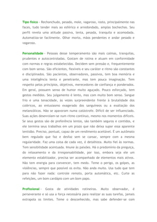 Tipo físico - Rechonchudo, pesado, mole, vagaroso, rosto, principalmente nas
faces, tudo tender mais ao esférico e arredondado, amplas bochechas. Seu
perfil revela uma atitude passiva, lenta, pesada, tranquila e acomodada.
Automatiza-se facilmente. Olhar morto, mãos pendentes e andar pesado e
vagaroso.
Personalidade - Pessoas desse temperamento são mais calmas, tranquilas,
prudentes e autocontroladas. Gostam de rotina e atuam em conformidade
com normas e regras estabelecidas. Decidem sem pressão e, frequentemente
com bom senso. São eficientes, flexíveis e seu caráter e ritmo são constantes
e disciplinados. São pacientes, observadores, passivos, tem boa memória e
uma inteligência lenta e penetrante, mas tem pouca imaginação. Tem
respeito pelos princípios, objetivos, merecedores de confiança e ponderados.
Em geral, possuem senso de humor muito aguçado. Pouco esforçado, tem
gestos medidos. Seu julgamento é lento, mas com muito bom senso. Sangue
frio e uma tenacidade, às vezes surpreendente frente à brutalidade dos
coléricos, ao entusiasmo exagerado dos sanguíneos ou a exaltação dos
melancólicos. Não se apavoram numa catástrofe. Difícil de ser influenciado.
Suas ações desenrolam-se num ritmo contínuo, mesmo nos momentos difíceis.
Se seus gestos são de preferência lentos, são também seguros e contidos, e
ele termina seus trabalhos em um prazo que não deixa supor essa aparente
lentidão. Preciso, pontual, capaz de um rendimento aceitável. É um autômato
bem regulado que faz e desfaz sem se cansar, sempre com a mesma
regularidade. Faz uma coisa de cada vez, é detalhista. Muito fiel às normas.
Tem sensibilidade acentuada. Imune às paixões. Há o predomínio da preguiça,
do relaxamento e da irresponsabilidade, por isso, embora seja ele um
elemento estabilizador, precisa ser acompanhado de elementos mais ativos.
Não tem energia para convencer, tem medo. Teme o perigo, os golpes, as
violências, sempre que possível os evita. Não anda muito. Usa tudo que tem
para não fazer nada: controle remoto, porta automática, etc. Curte as
refeições, um bom cardápio com um bom papo.
Profissional - Gosta de atividades rotineiras. Muito observador, é
perseverante e só usa a força necessária para realizar as suas tarefas, jamais
extrapola os limites. Teme o desconhecido, mas sabe defender-se com
 