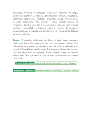 tenacidade. Profissões recomendadas: enfermagem, medicina, odontologia,
salvamentos (bombeiro), (educação, principalmente primária), arquitetura,
engenharia, laboratórios, cientistas, arquivista, guarda, instrumentista,
mecânico, ascensorista. Para motivar - Marcar encontro sempre no
restaurante. Devemos expor com provas tangíveis as vantagens e os benefícios
práticos, a comodidade, a segurança social, a economia do esforço, a
tranquilidade, que o emprego pode lhe oferecer; em resumo: contar todas as
vantagens materiais.
Criança - É tranquila, inteligente, mas lenta em suas reações motoras e
intelectuais. Como não consegue se expressar com rapidez, fecha-se. Tem
dificuldades para superar os fracassos e por isso perde a motivação e os
estímulos. Seus silêncios são obstinados. É acomodada, gulosa e adora comer,
pois comendo acalma sua ansiedade. Como é receptiva pode ser bastante
influenciável. Tem boa memória. Quanto mais indolente mais será levada
pelos outros.
 