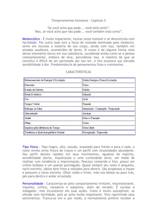 Temperamentos Humanos - Capítulo 5
"Se você acha que pode... você está certo”.
"Mas, se você acha que não pode... você também está certo”.
Melancólico - É muito impaciente, muitas vezes instável e se descontrola com
facilidade. Por outro lado tem a força de vontade dominada pelo intelecto;
sente em excesso a matéria de seu corpo, sendo com isso, também em
estados saudáveis, acometidos de dores. O corpo é de alguma forma mais
denso (elemento terra) em sua substância, sucedendo então como se a pessoa
constantemente, embora de leve, percebesse isso. A matéria de que se
constitui é difícil de ser permeada por seu ser, e isto ocasiona sua elevada
sensibilidade à dor. Predominância de pensamentos fixos e ruminantes.
CARACTERÍSTICAS
Tipo físico - Tipo magro, alto, ossudo, arqueado para frente e para o lado, o
rosto revela certa finura de traços e um perfil com sinuosidades abundante.
Seu perfil denota rapidez em seus movimentos, agudeza de espírito,
sensibilidade alerta, inquietação e uma curiosidade ativa, um modo de
realizar com tendência a improvisação. Pescoço comprido e fino, possui um
crânio bulboso e um queixo pontiagudo. Quase sempre seu rosto é pequeno,
nariz estreito, lábios bem finos e voltados para dentro. São propensos a tiques
e possuem o tórax estreito. Olhar caído e triste, mão nos bolsos ou para trás,
pés para dentro e andar arrastado.
Personalidade - Caracteriza-se pelo comportamento irritável, impressionável,
inquieto, crítico, receptivo e subjetivo, além de versátil. É curioso e
indagador, mas inconstante em suas ações. Como é muito susceptível, se
ofende com facilidade, pois se acha muito importante. Vive reprimindo seus
sentimentos. Tranca-se em si por medo, e normalmente prefere receber a
 