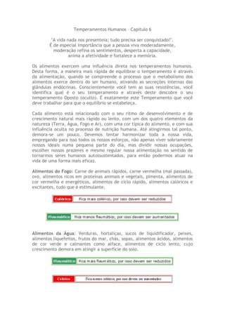 Temperamentos Humanos – Capitulo 6
"A vida nada nos presenteia; tudo precisa ser conquistado!".
É de especial importância que a pessoa viva moderadamente,
moderação refina os sentimentos, desperta a capacidade,
anima a afetividade e fortalece a memória.
Os alimentos exercem uma influência direta nos temperamentos humanos.
Desta forma, a maneira mais rápida de equilibrar o temperamento é através
da alimentação, quando se compreende o processo que o metabolismo dos
alimentos exerce dentro do ser humano, ativando as secreções internas das
glândulas endócrinas. Conscientemente você tem as suas resistências, você
identifica qual é o seu temperamento e através deste descobre o seu
temperamento Oposto (oculto). É exatamente este Temperamento que você
deve trabalhar para que o equilíbrio se estabeleça.
Cada alimento está relacionado com o seu ritmo de desenvolvimento e de
crescimento natural mais rápido ou lento, com um dos quatro elementos da
natureza (Terra, Água, Fogo e Ar), com uma cor típica do alimento, e com sua
influência oculta no processo de nutrição humana. Até atingirmos tal ponto,
demora-se um pouco. Devemos tentar harmonizar toda a nossa vida,
empregando para isso todos os nossos esforços, não apenas viver sobriamente
nossos ideais numa pequena parte do dia, mas dividir nossas ocupações,
escolher nossos prazeres e mesmo regular nossa alimentação no sentido de
tornarmos seres humanos autossustentados, para então podermos atuar na
vida de uma forma mais eficaz.
Alimentos do Fogo: Carne de animais rápidos, carne vermelha (mal passada),
ovo, alimentos ricos em proteínas animais e vegetais, pimenta, alimentos de
cor vermelha e energéticos, alimentos de ciclo rápido, alimentos calóricos e
excitantes, tudo que é estimulante.
Alimentos da Água: Verduras, hortaliças, sucos de liquidificador, peixes,
alimentos liquefeitos, frutos do mar, chás, sopas, alimentos ácidos, alimentos
de cor verde e calmantes como alface, alimentos de ciclo lento, cujo
crescimento demora em atingir a superfície do solo.
 