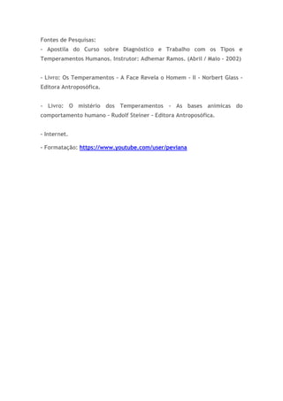 Fontes de Pesquisas:
- Apostila do Curso sobre Diagnóstico e Trabalho com os Tipos e
Temperamentos Humanos. Instrutor: Adhemar Ramos. (Abril / Maio - 2002)
- Livro: Os Temperamentos - A Face Revela o Homem - II - Norbert Glass -
Editora Antroposófica.
- Livro: O mistério dos Temperamentos - As bases anímicas do
comportamento humano - Rudolf Steiner - Editora Antroposófica.
- Internet.
- Formatação: https://www.youtube.com/user/peviana
 