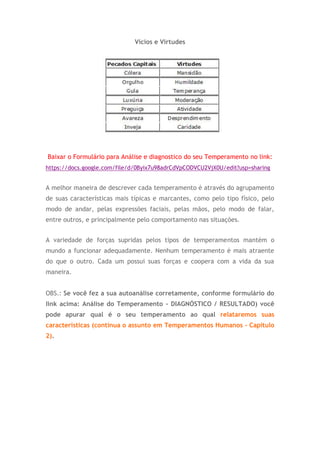 Vícios e Virtudes
Baixar o Formulário para Análise e diagnostico do seu Temperamento no link:
https://docs.google.com/file/d/0Byix7u98adrCdVpCODVCU2VjX0U/edit?usp=sharing
A melhor maneira de descrever cada temperamento é através do agrupamento
de suas características mais típicas e marcantes, como pelo tipo físico, pelo
modo de andar, pelas expressões faciais, pelas mãos, pelo modo de falar,
entre outros, e principalmente pelo comportamento nas situações.
A variedade de forças supridas pelos tipos de temperamentos mantém o
mundo a funcionar adequadamente. Nenhum temperamento é mais atraente
do que o outro. Cada um possui suas forças e coopera com a vida da sua
maneira.
OBS.: Se você fez a sua autoanálise corretamente, conforme formulário do
link acima: Análise do Temperamento - DIAGNÓSTICO / RESULTADO) você
pode apurar qual é o seu temperamento ao qual relataremos suas
características (continua o assunto em Temperamentos Humanos - Capitulo
2).
 
