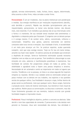 agitado, nervoso externamente, irado, furioso, bravo, seguro, determinado,
olhos severos e olhar firme, mãos cerradas e andar firme.
Personalidade: É um ser irradiante, mas no plano intelectual com ponderação
e medida. Sua energia manifesta-se por resoluções inquebrantáveis (decidiu,
está decidido e pronto!). Rápido nas decisões (principalmente pela sua
impulsividade), perseverante, se tomar uma decisão mental, não discute
mais, está resolvido. É um metódico que planeja não só sua intervenção como
a forma e o momento. De sua vontade tenaz resultam dois sentimentos: a
dignidade e o desprezo pelos que fracassam. É exigente com os demais porque
o é consigo mesmo. É de caráter sério, sóbrio, concentrado, reflexivo e
raciocinador. Simplifica seus gestos, palavras exercendo um domínio
constante sobre seus nervos e emoções. Sua vitalidade é forte. A sociabilidade
é um meio para alcançar um fim. Se praticar esportes, acaba querendo
competir, nem que seja consigo mesmo: "hoje eu fiz isso em tanto tempo,
amanhã vou fazer mais rápido". O colérico precisa de atividades que envolvam
o dispêndio de energia. Sente-se facilmente estimulado quando necessita
trabalhar com as mãos ou com as pernas. Tem tendência a descarregar as suas
emoções em atos, palavras e manifestações grandiosas e expressivas. Sua
facilidade de contato lhe proporciona amigos em todas as partes. Sua
afabilidade e agradável trato o fazem uma pessoa simpática e atrativa.
Necessidade de ser aclamado e sentir-se importante em todos os lugares que
transita. Tendência a ver as pessoas, os fatos e as coisas segundo lhe inspirem
simpatia ou repulsão. Devido à sua vaidade sente-se estimulado sempre que
possa rivalizar com os demais em seu trabalho, nos esportes e nas questões
sociais de qualquer esfera. Sua finalidade é alcançar o topo, brilhar dentro do
grupo social ou profissional, mais que qualquer outro. Busca cargos, honrarias
e projeção social. Gosta de mostrar ostentação. Sua memória é mais visual do
que auditiva. Retém pouco as conversações; os discursos o comovem, mas não
ficam fortemente gravados em sua memória, todavia recorda com grande
facilidade imagens e impressões visuais.
Profissional: Possui inteligência objetiva, prefere o concreto ao abstrato. Sabe
decidir e tem boa capacidade de comando. É perseverante e não desiste nem
perante os fracassos. Atua sem necessidade dos demais. Sua atividade é
 