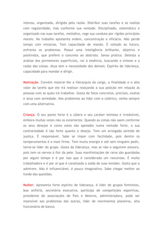 intensa, organizada, dirigida pela razão. Distribui suas tarefas e as realiza
com regularidade, mas conforme sua vontade. Disciplinado, sistemático e
organizado nas suas tarefas, metódico, rege sua conduta por rígidos princípios
morais. No trabalho apresenta ordem, concentração e eficácia. Não perde
tempo com minúcias. Tem capacidade de mando. É voltado ao futuro,
enfrenta os problemas. Possui uma inteligência brilhante, objetiva e
positivista, que prefere o concreto ao abstrato. Senso prático. Detesta a
análise dos pormenores superficiais, vai à essência, buscando a síntese e a
razão das coisas. Atua sem a necessidade dos demais. Espirito de liderança,
capacidade para mandar e dirigir.
Motivação: Convém mostrar-lhe a hierarquia do cargo, a finalidade e o alto
valor da tarefa que ele irá realizar realçando a sua posição em relação às
pessoas com as quais irá trabalhar. Gosta de fatos concretos, precisos, exatos
e atua com seriedade. Nos problemas ao lidar com o colérico, venha sempre
com uma alternativa.
Criança: O seu ponto forte é a cólera e seu caráter teimoso e irredutível,
embora muitas vezes não os exteriorize. Quando as coisas não saem conforme
os seus desejos e como estes são apoiados numa vontade forte, a sua
contrariedade é tão forte quanto o desejo. Tem um arraigado sentido de
justiça. É responsável. Sabe se impor com facilidade, pois dentre os
temperamentos é o mais firme. Tem muita energia e até sem ninguém pedir,
torna-se líder do grupo. Gosta da liderança, mas se não o seguirem estoura,
pois tem os nervos à flor da pele. Suas manifestações de raiva são guardadas
por algum tempo e é por isso que é considerado um rancoroso. É muito
trabalhadora e é por ai que é canalizada a saída de suas tensões. Gosta que a
admirem. Não é influenciável, é pouco imaginativa. Sabe chegar melhor ao
fundo das questões.
Mulher: Apresenta forte espírito de liderança, é líder de grupos femininos,
boa anfitriã, secretária executiva, participa de competições esportivas,
presidente de associações de Pais e Mestres, administradora, pode ser
insensível aos problemas dos outros, líder de movimentos pioneiros, alta
funcionária de banco.
 