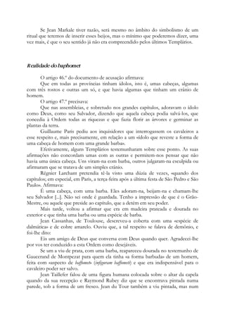 Se Jean Markale tiver razão, será mesmo no âmbito do simbolismo de um
ritual que teremos de inserir esses beijos, mas o mínimo que poderemos dizer, uma
vez mais, é que o seu sentido já não era compreendido pelos últimos Templários.
Realidade do baphomet
O artigo 46.º do documento de acusação afirmava:
Que em todas as províncias tinham ídolos, isto é, umas cabeças, algumas
com três rostos e outras um só, e que havia algumas que tinham um crânio de
homem.
O artigo 47.º precisava:
Que nas assembleias, e sobretudo nos grandes capítulos, adoravam o ídolo
como Deus, como seu Salvador, dizendo que aquela cabeça podia salvá-los, que
concedia à Ordem todas as riquezas e que fazia florir as árvores e germinar as
plantas da terra.
Guillaume Paris pediu aos inquisidores que interrogassem os cavaleiros a
esse respeito e, mais precisamente, em relação a um «ídolo que reveste a forma de
uma cabeça de homem com uma grande barba».
Efetivamente, alguns Templários testemunharam sobre esse ponto. As suas
afirmações não concordam umas com as outras e permitem-nos pensar que não
havia uma única cabeça. Uns viram-na com barba, outros julgaram-na esculpida ou
afirmaram que se tratava de um simples crânio.
Régnier Larchant pretendia tê-la visto uma dúzia de vezes, «quando dos
capítulos; em especial, em Paris, a terça-feira após a última festa de São Pedro e São
Paulo». Afirmava:
É uma cabeça, com uma barba. Eles adoram-na, beijam-na e chamam-lhe
seu Salvador [...]. Não sei onde é guardada. Tenho a impressão de que é o Grão-
Mestre, ou aquele que preside ao capítulo, que a detém em seu poder.
Mais tarde, voltou a afirmar que era em madeira prateada e dourada no
exterior e que tinha uma barba ou uma espécie de barba.
Jean Cassanhas, de Toulouse, descreveu-a coberta com uma «espécie de
dalmática» e de cobre amarelo. Ouviu que, a tal respeito se falava de demônio, e
foi-lhe dito:
Eis um amigo de Deus que conversa com Deus quando quer. Agradecei-lhe
por vos ter conduzido a esta Ordem como desejáveis.
Se um a viu de prata, com uma barba, reapareceu dourada no testemunho de
Gaucerand de Montpezat para quem ela tinha «a forma barbuda» de um homem,
feita com «aspecto de baffomet» (infiguram baffometi) e que era indispensável para o
cavaleiro poder ser salvo.
Jean Taillefer falou de uma figura humana colocada sobre o altar da capela
quando da sua recepção e Raymond Rubey diz que se encontrava pintada numa
parede, sob a forma de um fresco. Jean du Tour também a viu pintada, mas num
 