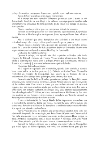 pedaço de madeira, e «adorou-a durante um capítulo, como todos os outros».
Raoul de Gisy contribuiu com alguns pormenores:
Vi a cabeça em sete capítulos diferentes: parece-se com o rosto de um
determinado demônio, de um Maufe; e, de todas as vezes que punha os olhos nela,
um tal terror se apoderava de mim que mal a podia olhar; essa cabeça era adorada
nos capítulos.
Noutra ocasião, precisou que essa cabeça fora retirada de um saco.
Fizeram-lhe notar que adorar esse ídolo era uma ação muito má. Respondeu:
Tínhamos feito bem pior ao negarmos Jesus, agora podíamos bem adorar a
cabeça.
Mas é evidente que esses Templários que assistiam a um ritual secreto
retirado da magia não compreendiam grande coisa do que se passava.
Alguns nunca a tinham visto, «porque não assistiam aos capítulos gerais»,
como foi o caso de Mathieu de Bois-Audemar e Pierre de Torteville. Outros nem
sequer tinham ouvido falar dela, como Geoffroy de Gonneville.
Guillaume de Herblay declarou:
Quanto à cabeça, vi-a quando dos dois capítulos realizados pelo irmão
Hugues de Pairaud, visitador de França. Vi os irmãos adorarem-na. Eu, fingia
adorá-la também; mas nunca com o coração. Penso que é de madeira, prateada e
dourada no exterior [...], tem uma barba ou uma espécie de barba.
Hugues de Pairaud confirmou:
Vi-a, segurei-a e apalpei-a em Montpellier, quando dum capítulo, e adorei-a
bem como todos os irmãos presentes [...]. Deixei-a ao irmão Pierre Alemandin,
recebedor do Templo de Montpellier, mas ignoro se os homens do rei a
encontraram. Essa cabeça tinha quatro pés, dois à frente, dois atrás.
Para o irmão Barthélémy Boucher, parecia uma cabeça de Templário, «com
um casco, uma barba branca e comprida». André Armani viu nela três rostos, outro
só lhe atribuiu dois. Um contou a outro que era a cabeça de uma das onze mil
virgens, mas este não acreditou, dado que a cabeça tinha barba num dos lados e
apresentava um aspecto aterrador, observação que, aliás, aparece frequentemente.
Era adorada gritando «Y, Allah!», tal como os muçulmanos. Guillaume de Bos viu-a
em madeira, de cor branca e negra como o estandarte do Templo. Arnaud de
Sabatier pensava também que fosse em madeira.
A um cavaleiro do Sul de França, Diodat Jaffet, deparou-se uma cabeça que
o recebedor lhe mostrava. Tinha três rostos. Haviam-lhe dito: «Deves adorar isto
como o teu Salvador e o Salvador do Templo» e o recebedor acrescentara: «Bendito
seja aquele que salvará a minha alma.»
Petrus Valentini que, no entanto, era apenas irmão servidor, teria visto três
vezes o ídolo quando da sua recepção, em Santa Marie i Capita e em Castro Araldi.
Em cada uma dessas vezes, os irmãos veneravam a cabeça como Deus porque ela
dava à Ordem a sua riqueza e tinha o poder de salvar. A mostrada em Castro Araldi
é, além disso, descrita por Vivolus como branca, com o rosto de um homem.
Bernard de Selgues afirmava que a cabeça era conservada em Montpellier,
que estava ligada ao diabo e aparecia, por vezes, sob a forma de um gato que lhes
 