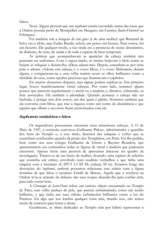 falava.
Nota: Alguns pensam que um baphomet estaria escondido numa das casas que
a Ordem possuía perto de Montpellier em Mauguio, em Castries, Saint-Christol ou
Fabrègues.
Foi também sob a imagem de um gato (e de uma mulher) que Bertrand de
Sylva viu o ídolo, mas Eudes Baudry referiu um porco em bronze. Para outros, foi
um bezerro. De qualquer modo, a sua vinda era a promessa de searas abundantes,
de dinheiro, de ouro, de saúde e de toda a espécie de bens temporais.
As práticas que acompanhavam as aparições da cabeça também não
pareciam ser uniformes. Com o capuz tirado, os irmãos beijavam o ídolo como se
beijam as relíquias e diziam-lhe: «Deus adjura-me». Depois, estendiam-se por terra
para o adorar. «Adorai esta cabeça, é o vosso Deus, é o vosso Mahomet», diziam
alguns, e comparavam-na a uma velha múmia «com os olhos brilhantes como a
claridade do céu», como «pedras preciosas que iluminavam o capítulo».
Eis muitos elementos díspares, mas alguns podem explicar-se. Em primeiro
lugar, houve manifestamente várias cabeças. Por outro lado, notamos alguns
pontos que parecem regularmente: o metal ou a madeira e, diremos, sobretudo, os
dois associados. Há também a pilosidade. Quando acontece a cabeça não ser
barbuda, é porque tem dois rostos, um dos quais é glabro. Notemos também que
ela conversa com Deus, que traz a riqueza como um corno da abundância e que
aqueles que olham o seu rosto ficam aterrorizados com ele.
Baphomets verdadeiros e falsos
Os inquisidores procuraram encontrar essas misteriosas cabeças. A 11 de
Maio de 1307, a comissão convocou Guillaume Pidoye, administrador e guardião
dos bens do Templo e, a esse título, detentor das relíquias e cofres que as
continham confiscados quando da prisão dos Templários, em Paris. Foi-lhe pedido,
bem como aos seus colegas Guillaume de Gisors e Raynier Bourdon, que
apresentassem aos comissários todas as figuras de metal e madeira que pudessem
encontrar. Apenas havia uma passível de apresentar interesse no quadro da
investigação. Tratava-se de um busto de mulher, dourado, uma espécie de relicário
que continha um crânio, envolvido num «sudário vermelho» e que tinha uma
etiqueta com a inscrição «CAPUT LVIII M» (cabeça 58 m). Estamos longe das
descrições do baphomet, embora possamos relacionar esse crânio com a figura
feminina de que falou o cavaleiro Girald de Marsac. Aquele que o recebera na
Ordem tê-la-ia retirado de debaixo das suas roupas dizendo-lhe para confiar nela,
para tudo correr bem.
A Chronique de Saint-Denis refere um curioso objeto encontrado no Templo
de Paris, «um velho pedaço de pele, que parecia embalsamado, como um tecido
brilhante, e que tinha nas suas órbitas carbúnculos brilhantes como a luz do
Paraíso». Eis algo que nos lembra qualquer coisa mas, tirando isso, não temos
muito de concreto para ferrar o dente.
Geralmente, as obras dedicadas ao Templo têm por hábito representar o
 