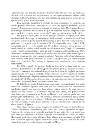 baphomet como um diabinho barbudo e hermafrodita. Os seus seios de mulher, o
seu sexo viril e as suas asas membranosas de morcego tornaram-se indissociáveis
do termo baphomet e, todavia, isso não tem estritamente nada que ver com o pouco
que sabemos, graças aos testemunhos.
Esta descrição imaginária é produto de uma assimilação. Os ocultistas do
século passado decidiram, baseando-se ou não em algumas tradições, que o
pequeno demônio que ornamenta o portal da igreja de Saint-Merri, perto da torre
de Santiago, em Paris, não era mais do que um autêntico baphomet templário. Seria
por o local ficar perto do antigo recinto do Templo que foi tomada essa decisão?
De qualquer modo, trata-se de um pequeno demônio esculpido, com trinta
centímetros de altura, que se encontra no local reservado normalmente ao Cristo
em glória: o cimo do portal central. Infelizmente, a igreja de Saint-Merri, tal como a
podemos ver, apenas data do século XVI. Foi construída entre 1530 e 1621,
aumentada em 1743 e restaurada em 1842. Bem precisava disso, porque os
revolucionários a haviam transformado, sucessivamente, em «Templo do comércio»
e em «Templo teofilantrópico», antes de a devolverem ao culto católico, em 1803.
As diversas campanhas de obras são, de qualquer modo, demasiado recentes para a
estatueta poder ter sido um verdadeiro baphomet. Ademais, o clero local afirma que
essa estatueta data apenas do início do século XIX, época em que tomou o lugar
dum Iavé primitivo. Para outros, o baphomet seria «autêntico», mas colocado
tardiamente.
Em 1870, a pedido do ministro das Belas-Artes, o Sr. de Ronchaud fez uma
descrição pormenorizada do edifício, para o inventário geral das riquezas nacionais:
Em 1842, colocou-se sob o dossel da arquivolta dupla uma fila dupla de estatuetas
representando personagens sentadas. Essas estatuetas são provenientes de moldes
retirados da decoração da porta meridional do transepto da Notre-Dame. São obras
do século XVIII. O pequeno demônio que se vê na ponta, num lugar normalmente
reservado à imagem de Deus, também é um restauro.
O diabinho do portal de Saint-Merri pode muito bem ser descrito por todos
como um autêntico baphomet, mas nem por isso corresponde aos testemunhos
recolhidos quando do processo. Com efeito, trata-se sempre de uma cabeça e
apenas de uma cabeça. A assimilação provém, com efeito, dos pseudo-cofres
templários que pertenceram ao duque de Blacas e nos quais se podia ver uma
personagem hermafrodita. Foi, sem dúvida, a atribuição precipitada desses cofres
ao Templo que fez que se tomasse o diabinho por uma representação do baphomet.
Ao fim e ao cabo, o único ponto comum é o nosso diabinho ter a cabeça de um
diabo barbudo. É pouco.
Mas talvez existam outras imagens do baphomet. Assim, em Saint-Bris-les-
Vineux, no Yonne, identificou-se por vezes uma cabeça baphomética esculpida.
Também não ornamenta a comenda templária, de que, aliás, não resta muito, mas
uma casa que pertenceu à Ordem e que foi transformada no correio da aldeia.
Representa uma cabeça com chifres, a boca aberta, aparentemente barbuda. Um
fato a assinalar: apresenta alguma semelhança com o pequeno demônio de Saint-
Merri. Ora, muito perto, havia uma comenda: em Merry.
 