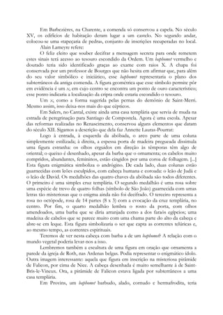 Em Barbezières, na Charente, a comenda só conservou a capela. No século
XV, os edifícios de habitação deram lugar a um castelo. No segundo andar,
colocou-se uma «tapeçaria de pedra», conjunto de inscrições recuperadas no local.
Alain Lameyre refere:
O feliz eleito que souber decifrar a mensagem secreta para onde remetem
estes sinais terá acesso ao tesouro escondido da Ordem. Um baphomet vermelho e
dourado teria sido identificado graças ao exame com raios X. A chapa foi
conservada por um professor de Bourges que não hesita em afirmar que, para além
do seu valor simbólico e iniciático, esse baphomet representaria o plano dos
subterrâneos da antiga comenda. A figura geométrica que esse símbolo permite pôr
em evidência é um x, em cujo centro se encontra um ponto de ouro característico;
esse ponto indicaria a localização da cripta onde estaria escondido o tesouro.
Um x, como a forma sugerida pelas pernas do demônio de Saint-Merri.
Mesmo assim, isso deixa-nos mais do que cépticos.
Em Salers, no Cantal, existe ainda uma casa templária que servia de muda na
estrada de peregrinação para Santiago de Compostela. Agora é uma escola. Apesar
das reformas realizadas no Renascimento, conservou alguns elementos que datam
do século XII. Sigamos a descrição que dela faz Annette Lauras-Pourrat:
Logo à entrada, à esquerda da abóbada, o arco parte de uma coluna
simplesmente estilizada; à direita, a espessa porta de madeira pregueada dissimula
uma figura estranha: os olhos erguidos em direção às têmporas têm algo de
oriental; o queixo é desenhado, apesar da barba que o ornamenta; os cabelos muito
compridos, abundantes, femininos, estão cingidos por uma coroa de folhagem. [...]
Esta figura enigmática simboliza o andrógino. De cada lado, duas colunas estão
guarnecidas com leões esculpidos, com cabeça humana e coroada: o leão de Judá e
o leão de David. Os medalhões das quatro chaves da abóbada são todos diferentes.
O primeiro é uma simples cruz templária. O segundo medalhão é uma rosa sobre
uma espécie de trevo de quatro folhas (símbolo de São João) guarnecida com umas
letras tão misteriosas que o enigma ainda não foi decifrado. O terceiro representa a
rosa no octópode, rosa de 14 partes (8 x 3) com a evocação da cruz templária, no
centro. Por fim, o quarto medalhão lembra o rosto da porta, com olhos
amendoados, uma barba que se diria arranjada como a dos faraós egípcios; uma
madeixa de cabelos que se parece muito com uma chama parte do alto da cabeça e
abre-se em leque. Esta figura simbolizaria o ser que capta as correntes telúricas e,
ao mesmo tempo, as correntes espirituais.
Teremos de ver nesta cabeça com barba a de um baphomet? A relação com o
mundo vegetal poderia levar-nos a isso.
Lembremos também a escultura de uma figura em oração que ornamenta a
parede da igreja de Roth, nas Ardenas belgas. Podia representar o enigmático ídolo.
Outra imagem interessante: aquela que figura em inscrição na misteriosa pirâmide
de Falicon, por cima de Nice. A cabeça desenhada é muito semelhante à de Saint-
Bris-le-Vineux. Ora, a pirâmide de Falicon estava ligada por subterrâneos a uma
casa templária.
Em Provins, um baphomet barbudo, alado, cornudo e hermafrodita, teria
 