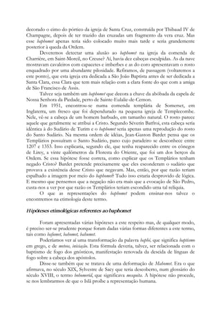 decorado o cimo do pórtico da igreja de Santa Cruz, construída por Thibaud IV de
Champagne, depois de ter trazido das cruzadas um fragmento da vera cruz. Mas
esse baphomet apenas teria sido colocado muito mais tarde e seria grandemente
posterior à queda da Ordem.
Deveremos detectar uma alusão ao baphomet na igreja da comenda de
Charrière, em Saint-Moreil, no Creuse? Aí, havia dez cabeças esculpidas. As da nave
mostravam cavaleiros com capacetes e imberbes e as do coro apresentavam o rosto
enquadrado por uma abundante pilosidade. Refiramos, de passagem (voltaremos a
este ponto), que esta igreja era dedicada a São João Baptista antes de ser dedicada a
Santa Clara, essa Clara que tem mais relação com a clara fonte do que com a amiga
de São Francisco de Assis.
Talvez seja também um baphomet que decora a chave da abóbada da capela de
Nossa Senhora da Piedade, perto de Sainte-Eulalie-de-Cemon.
Em 1951, encontrou-se numa comenda templária de Somerset, em
Inglaterra, um fresco que foi dependurado na pequena igreja de Templecombe.
Nele, vê-se a cabeça de um homem barbudo, em tamanho natural. O rosto parece
aquele que geralmente se atribui a Cristo. Segundo Séverin Batfroi, esta cabeça seria
idêntica à do Sudário de Turim e o baphomet seria apenas uma reprodução do rosto
do Santo Sudário. Na mesma ordem de idéias, Jean-Gaston Bardet pensa que os
Templários possuíram o Santo Sudário, pano cujo paradeiro se desconhece entre
1207 e 1353. Isso explicaria, segundo ele, que tenha reaparecido entre os cônegos
de Lirey, a vinte quilômetros da Floresta do Oriente, que foi um dos berços da
Ordem. Se essa hipótese fosse correta, como explicar que os Templários tenham
negado Cristo? Bardet pretende precisamente que eles esconderam o sudário que
provava a existência desse Cristo que negavam. Mas, então, por que razão teriam
espalhado a imagem por meio do baphomet? Tudo isso estaria desprovido de lógica.
E mesmo que pensemos que a negação não era mais que a evocação de São Pedro,
custa-nos a ver por que razão os Templários teriam escondido uma tal relíquia.
O que as representações do baphomet podem ensinar-nos talvez o
encontremos na etimologia deste termo.
Hipóteses etimológicas referentes ao baphomet
Foram apresentadas várias hipóteses a este respeito mas, de qualquer modo,
é preciso ser-se prudente porque foram dadas várias formas diferentes a este termo,
tais como bafumet, bahomet, bahumet.
Poderíamos ver aí uma transformação da palavra baphé, que significa baptismo
em grego, e de meteos, iniciação. Esta fórmula deveria, talvez, ser relacionada com o
baptismo de fogo dos gnósticos, manifestação renovada da descida de línguas de
fogo sobre a cabeça dos apóstolos.
Disse-se também que se tratava de uma deformação de Mahomet. Era o que
afirmava, no século XIX, Sylvestre de Sacy que teria descoberto, num glossário do
século XVIII, o termo bohomerid, que significava mesquita. A hipótese não procede,
se nos lembrarmos de que o Islã proíbe a representação humana.
 