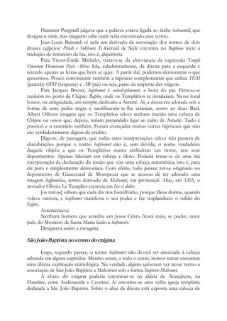 Hammer-Purgstall julgava que a palavra estava ligada ao árabe bahoumid, que
designa o vitelo, mas ninguém sabe onde teria encontrado esse termo.
Jean-Louis Bernard vê nela um derivado da associação dos nomes de dois
deuses egípcios: Phtah e Sekhmet. E Gérard de Sède encontra no Bapheus mete a
tradução de tintureiro da lua, isto é, alquimista.
Para Victor-Émile Michelet, tratava-se da abreviatura da expressão Templi
Omnium Hominum Pacis Abbas lida, cabalisticamente, da direita para a esquerda e
retendo apenas as letras que bem se quer. A partir daí, podemos demonstrar o que
quisermos. Pouco convincente também a hipótese complementar que utiliza TEM
(parcela) OPH (serpente) e AB (pai) ou seja, parte da serpente das origens.
Para Jacques Breyer, baphomet é oubah-phoumet, a boca do pai. Pensou-se
também no porto de Chipre: Bapho, onde os Templários se instalaram. Nesse local
houve, na antiguidade, um templo dedicado a Astarté. Aí, a deusa era adorada sob a
forma de uma pedra negra e sacrificavam-se-lhe crianças, como ao deus Baal.
Albert Ollivier imagina que os Templários talvez tenham trazido uma cabeça de
Chipre ou ossos que, depois, teriam pretendido ligar ao culto de Astarté. Tudo é
possível e o contrário também. Foram avançadas muitas outras hipóteses que não
são verdadeiramente dignas de crédito.
Diga-se, de passagem, que todas estas interpretações talvez não passem de
elucubrações porque o termo baphomet não é, sem dúvida, o nome verdadeiro
daquele objeto a que os Templários nunca atribuíram um nome, nos seus
depoimentos. Apenas falavam em cabeça e ídolo. Poderia tratar-se de uma má
interpretação da declaração do irmão que vira uma cabeça maomética, isto é, para
ele pura e simplesmente demoníaca. Com efeito, tudo parece ter-se originado no
depoimento de Gaucerand de Montpezat que se acusou de ter adorado uma
imagem baffomética, termo derivado de Mahomet, em provençal. Aliás, em 1265, o
trovador Olivier Le Templier escrevia em Ira et dolor:
[os turcos] sabem que cada dia nos humilharão, porque Deus dorme, quando
velava outrora, e baphomet manifesta o seu poder e faz resplandecer o sultão do
Egito.
Acrescentava:
Nenhum homem que acredite em Jesus Cristo ficará mais, se puder, neste
país, do Mosteiro de Santa Maria farão a bafomerie.
Designava assim a mesquita.
São João Baptista no centro do enigma
Logo, segundo parece, o termo baphomet não deverá ser associado à cabeça
adorada em alguns capítulos. Mesmo assim, a todo o custo, iremos tentar encontrar
uma última explicação etimológica. Na verdade, alguns quiseram ver nesse termo a
associação de São João Baptista a Mahomet sob a forma Baptiste-Mahomet.
A chave do enigma poderia encontrar-se na aldeia de Anzeghem, na
Flandres, entre Audenaerde e Courtrai. Aí encontra-se uma velha igreja templária
dedicada a São João Baptista. Sobre o altar da direita está exposta uma cabeça de
 