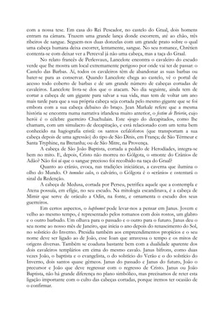com a nossa tese. Em casa do Rei Pescador, no castelo do Graal, dois homens
entram na câmara. Trazem uma grande lança donde escorrem, até ao chão, três
ribeiros de sangue. Seguem-nos duas donzelas com um grande prato sobre o qual
uma cabeça humana deixa escorrer, lentamente, sangue. No seu romance, Chrétien
contenta-se com deixar ver a Perceval já não uma cabeça, mas a taça do Graal.
No relato francês de Perlesvaux, Lancelote encontra o cavaleiro do escudo
verde que lhe mostra um local extremamente perigoso por onde vai ter de passar: o
Castelo das Barbas. Aí, todos os cavaleiros têm de abandonar as suas barbas ou
bater-se para as conservar. Quando Lancelote chega ao castelo, vê o portal de
acesso todo coberto de barbas e de um grande número de cabeças cortadas de
cavaleiros. Lancelote livra-se dos que o atacam. No dia seguinte, ainda tem de
cortar a cabeça de um gigante para salvar a sua vida, mas tem de voltar um ano
mais tarde para que a sua própria cabeça seja cortada pelo mesmo gigante que se foi
embora com a sua cabeça debaixo do braço. Jean Markale refere que a mesma
história se encontra numa narrativa irlandesa muito anterior, o festim de Brierin, cujo
herói é o célebre guerreiro Chuchulain. Este «jogo do decapitado», como lhe
chamam, com um simulacro de decapitação, e está relacionado com um tema bem
conhecido na hagiografia cristã: os santos cefalóforos (que transportam a sua
cabeça depois de uma agressão) do tipo de São Dinis, em França; de São Térmeur e
Santa Tryphine, na Bretanha; ou de São Mitre, na Provença.
A cabeça de São João Baptista, cortada a pedido de Herodíades, integra-se
bem no mito. E, depois, Cristo não morreu no Gólgota, o «monte do Crânio» de
Adão? Não foi aí que o sangue precioso foi recolhido na taça do Graal?
Quanto ao crânio, evoca, nas tradições iniciáticas, a caverna que ilumina o
olho do Mundo. O tumulus calco, o calvário, o Gólgota é o «crânio» e ostentará o
sinal da Redenção.
A cabeça de Medusa, cortada por Perseu, petrifica aquele que a contempla e
Atena possuía, em efígie, no seu escudo. Na mitologia escandinava, é a cabeça de
Mimir que serve de oráculo a Odin, na fonte, e ornamenta o escudo dos seus
guerreiros.
Em certos aspectos, o baphomet pode levar-nos a pensar em Janus. Jovem e
velho ao mesmo tempo, é representado pelos romanos com dois rostos, um glabro
e o outro barbudo. Um olhava para o passado e o outro para o futuro. Janus deu o
seu nome ao nosso mês de Janeiro, que inicia o ano depois do renascimento do Sol,
no solstício do Inverno. Presidia também aos empreendimentos propícios e o seu
nome deve ser ligado ao de João, esse Ioan que atravessa o tempo e os mitos de
origens diversas. Também se coaduna bastante bem com a dualidade aparente dos
dois cavaleiros templários em cima do mesmo cavalo. Janus bifrons, como duas
vezes João, o baptista e o evangelista, o do solstício do Verão e o do solstício do
Inverno, dois santos quase gêmeos. Janus do passado e Janus do futuro, João o
precursor e João que deve regressar com o regresso de Cristo. Janus ou João
Baptista, não há grande diferença no plano simbólico, mas precisamos de reter esta
ligação importante com o culto das cabeças cortadas, porque iremos ter ocasião de
o confirmar.
 