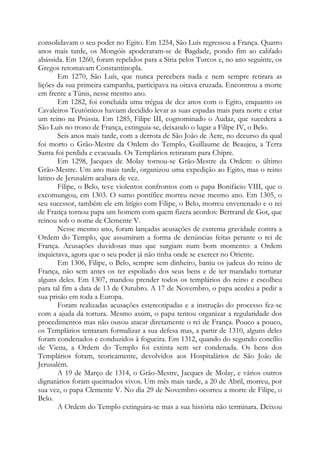 consolidavam o seu poder no Egito. Em 1254, São Luís regressou a França. Quatro
anos mais tarde, os Mongóis apoderaram-se de Bagdade, pondo fim ao califado
abássida. Em 1260, foram repelidos para a Síria pelos Turcos e, no ano seguinte, os
Gregos retomavam Constantinopla.
Em 1270, São Luís, que nunca percebera nada e nem sempre retirara as
lições da sua primeira campanha, participava na oitava cruzada. Encontrou a morte
em frente a Túnis, nesse mesmo ano.
Em 1282, foi concluída uma trégua de dez anos com o Egito, enquanto os
Cavaleiros Teutônicos haviam decidido levar as suas espadas mais para norte e criar
um reino na Prússia. Em 1285, Filipe III, cognominado o Audaz, que sucedera a
São Luís no trono de França, extinguia-se, deixando o lugar a Filipe IV, o Belo.
Seis anos mais tarde, com a derrota de São João de Acre, no decurso da qual
foi morto o Grão-Mestre da Ordem do Templo, Guillaume de Beaujeu, a Terra
Santa foi perdida e evacuada. Os Templários retiraram para Chipre.
Em 1298, Jacques de Molay tornou-se Grão-Mestre da Ordem: o último
Grão-Mestre. Um ano mais tarde, organizou uma expedição ao Egito, mas o reino
latino de Jerusalém acabara de vez.
Filipe, o Belo, teve violentos confrontos com o papa Bonifácio VIII, que o
excomungou, em 1303. O sumo pontífice morreu nesse mesmo ano. Em 1305, o
seu sucessor, também ele em litígio com Filipe, o Belo, morreu envenenado e o rei
de França tornou papa um homem com quem fizera acordos: Bertrand de Got, que
reinou sob o nome de Clemente V.
Nesse mesmo ano, foram lançadas acusações de extrema gravidade contra a
Ordem do Templo, que assumiram a forma de denúncias feitas perante o rei de
França. Acusações duvidosas mas que surgiam num bom momento: a Ordem
inquietava, agora que o seu poder já não tinha onde se exercer no Oriente.
Em 1306, Filipe, o Belo, sempre sem dinheiro, baniu os judeus do reino de
França, não sem antes os ter espoliado dos seus bens e de ter mandado torturar
alguns deles. Em 1307, mandou prender todos os templários do reino e escolheu
para tal fim a data de 13 de Outubro. A 17 de Novembro, o papa acedeu a pedir a
sua prisão em toda a Europa.
Foram realizadas acusações estereotipadas e a instrução do processo fez-se
com a ajuda da tortura. Mesmo assim, o papa tentou organizar a regularidade dos
procedimentos mas não ousou atacar diretamente o rei de França. Pouco a pouco,
os Templários tentaram formalizar a sua defesa mas, a partir de 1310, alguns deles
foram condenados e conduzidos à fogueira. Em 1312, quando do segundo concílio
de Viena, a Ordem do Templo foi extinta sem ser condenada. Os bens dos
Templários foram, teoricamente, devolvidos aos Hospitalários de São João de
Jerusalém.
A 19 de Março de 1314, o Grão-Mestre, Jacques de Molay, e vários outros
dignatários foram queimados vivos. Um mês mais tarde, a 20 de Abril, morreu, por
sua vez, o papa Clemente V. No dia 29 de Novembro ocorreu a morte de Filipe, o
Belo.
A Ordem do Templo extinguira-se mas a sua história não terminara. Deixou
 