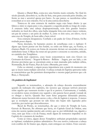 Quanto a Daniel Réju, conta-nos uma história muito estranha. No final do
século passado, descobriu-se, na ilha de Sein, uma gruta escavada pelos druidas, em
frente ao mar e acessível apenas por barco. Ao que parece, as sacerdotisas celtas
concediam aí os seus oráculos. Fez-se lá uma curiosa descoberta:
Tratava-se de uma estatueta de madeira negra cujo braço direito (a que
faltava a mão) se erguia para o céu, enquanto a esquerda pendia ao longo do corpo.
A estatueta tinha uma cabeça desproporcionada, com dois grandes buracos
redondos no local dos olhos, uma barba triangular feita com cinco traços verticais,
um par de cornos e um peito de mulher. E, entre os dois seios, em relevo, via-se
uma cruz do Templo, de bom talhe e bem visível.
Essa estatueta desapareceu. Confiada a um padre de Côtes d'Armor, foi-lhe
roubada pouco depois.
Nesta descrição, há bastantes pontos de semelhança com o baphomet. E
alguns que fazem pensar em Isis-Astarté, ou então em Ishtar que, na Fenícia, se
chamava Baalit. Os cornos em forma de crescente deviam ser associados então ao
simbolismo lunar. E Réjus faz notar até que ponto o crescente se encontra, amiúde,
no caminho dos Templários:
Ainda mais espantoso, esses locais concentram-se num eixo Gisors (os
Croissants-de-Gisors) - Nogent-le-Rotrou - Bellême - Angers, por um lado, e em
diversas províncias que se encontram entre as mais marcadas pela tradição céltica,
Normandia, Ile-de-France, Pays de Loire e Bretanha, por outro.
Celta ou oriental, a origem pouca importância tem a partir do momento em
que se insere numa tradição universal. A cabeça cortada do baptista apresenta todas
as características que lhe permitem desempenhar o mesmo papel protetor que a de
Bran, o Abençoado.
Os poderes do baphomet
Segundo os testemunhos, a adoração da cabeça decorria essencialmente
quando da realização dos capítulos, tão secretos que ameaças terríveis pesavam
sobre aqueles que ousassem revelar o que lá se passava. Curiosamente, é verdade,
os cavaleiros nunca revelaram esse segredo e não parecia haver grande vontade de
os obrigar a fazê-lo. Quando lhes eram feitas perguntas demasiado precisas,
afirmavam nunca haverem tido acesso a eles, a fim de fugirem à resposta. A menos
que as revelações que possam ter sido feitas não hajam sido registadas pelos
escrivães, por razões que desconhecemos.
Raoul de Presles, ao testemunhar, diz que o reitor do Templo de Laon,
Gervais de Beauvais, lhe afirmara que havia, no Capítulo Geral da Ordem, uma
coisa tão secreta (quidam punctius adeo secretus), que se, por infelicidade sua, alguém a
visse, nem que fosse o rei de França, medo algum de tormentos impediria os do
Capítulo de o matarem de imediato.
Como já vimos, alguns desses Templários atribuíam propriedades especiais
ao baphomet, verdadeiros poderes talismânicos. Por esse motivo, rodeavam a cabeça
com cordões de fio branco que, depois, eram entregues aos irmãos. Estes usavam-
 