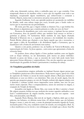 velha ama, demasiado curiosa, abriu o embrulho para ver o que continha. Uma
tempestade abateu-se de imediato sobre o navio que foi engolido com toda a sua
tripulação, exceptuando alguns marinheiros, que sobreviveram e contaram a
história. Depois, nunca mais se encontrou um peixe nessa parte do mar.
Segundo Guillaume Avril, este episódio poderia ter acontecido no turbilhão
de Sétalias, onde uma cabeça surgia por vezes, levando para o fundo todos os
navios que se encontravam nas proximidades.
De notar, por fim, que a virgem violada se chamava Yse, o que lembra Isis.
Não diziam os alquimistas que a matéria primeira se colhe «no sexo de Isis»?
Promessa de abundância, por vezes com cornos, o baphomet faz-nos pensar
em Cernunnos, deus do panteão céltico que também fazia crescer as árvores e
germinar as plantas. Os hermetistas falam também de uma figura chamada
Bahumid el Kharouf, isto é, o segredo da natureza e da totalidade dos mundos.
Patrick Rivière afirma que chamam a essa figura «aquele que cria e ressuscita», o
que sugere a idéia de fecundidade e de abundância ligada a Cernunnos, que se
manifestava sob a forma de um homem com cornos.
Quanto a este ponto, podemos ver, na basílica de Vaison-la-Romaine, uma
representação de Cristo. Aí, Jesus aparece... com cornos que apresentam a forma de
crescente lunar.
Os poderes desta cabeça ligada a Cristo podiam também estar em ligação
com as forças telúricas, ou até demoníacas, pelo menos no plano simbólico.
Quando se passa um limiar, o que se encontra do outro lado pode muito bem
apresentar formas diferentes e surpreendentes. Ora, um dos aspectos que assume a
manifestação do guardião do limiar é precisamente a mudança de cabeça.
Os Templários guardiões do Diabo
As características mágicas atribuídas ao baphomet fizeram alguns pensar que
os Templários praticavam cultos demoníacos. Nada menos seguro, apesar de a bula
de supressão da Ordem os acusar de terem erguido altares a Baal para iniciarem e
dedicarem os seus aos ídolos e aos demônios. Não está, de modo algum, fora de
questão que pequenos grupos, no seio do Templo, tenham tido alguma relação com
o demônio e tenham corrido riscos impensados nesse âmbito, mas isso foi por
razões muito especiais. Para o compreendermos, temos de remontar às origens, à
ocupação do Templo de Salomão.
Jerusalém está ligada ao Monte Sião, esse nome de Sião é anterior a Israel.
De origem cananeia, lembra-nos que nenhum dos nomes sagrados atribuídos a esse
local é verdadeiramente de origem israelita, mesmo que isso nos espante - nem
Sião, nem Jerusalém, nem Moriah.
Segundo Pierre Dumas, Sião terá de ser ligado a Saphon, dado que as duas
palavras, em hebraico, só diferem numa letra. «O último termo, que em hebraico
designa o norte, é, antes de mais, o nome da principal montanha sagrada de Canaã,
montanha polar.» Ora, esta, verdadeiro centro do mundo, era consagrada a Baal. Aí,
o deus manifestava-se no trovão e nos relâmpagos, no templo que a deusa Anat lhe
 