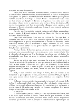 construíra, no cume da montanha.
Assim, Sião parece como uma montanha cósmica, que tem a cabeça no céu e
a sua base fixada profundamente no mundo subterrâneo, tal como o Mashu (nome
que significa «os gêmeos») do mito babilônico, montanha sobre a qual Gilgamesh
continua a sua busca para chegar ao Paraíso. Mashu é uma montanha dupla como
as duas colunas do Templo de Salomão e Gilgamesh passa entre essas duas
montanhas-colunas como se atravessasse uma porta no limiar dos infernos. Do
mesmo modo, a porta pode abrir-se para os céus e Ezequiel assiste à glória de Iavé
chegando ao Templo pelo pórtico virado para Oriente. E essas portas de Iavé eram
as colunas do Templo.
Salomão mandou construir locais de culto para divindades «estrangeiras»,
como o templo de Kamosh, deus de Moab, no Monte das Oliveiras, ou ainda
templos a Astarté e Milkom.
Uma lenda muçulmana afirma que ele obtivera de Deus que Iblis, o
demônio, fosse metido na prisão, bem fechado e impedido de agir. Mas a terra já
não dava produtos, os grãos já não germinavam, as árvores não cresciam e a fome
instalou-se. Salomão teve de resolver-se a exigir a libertação de Iblis. Neste
momento, devemos lembrar-nos das particularidades do baphomet que, tal como
Iblis, favorece a germinação.
Assim, o Templo de Salomão aparece, através do mito, como uma porta que
estabelece uma comunicação tanto com os céus como com o mundo infernal. Isto
é reforçado pela presença da Arca da Aliança, ela própria meio privilegiado de
comunicação com Deus, tal como o baphomet, segundo alguns testemunhos
templários.
Vamos um pouco mais longe no exame das relações possíveis entre o
Templo e o demônio. Mergulhemos na obra apaixonante de Jean Robin dedicada a
Seth, o deus maldito. Lembra-nos que a pedra de delimitação de um recinto
sagrado era designada com o nome de pedra de asilo, isto é, por jogo com as
palavras «pedra do burro», esse burro, animal do deus Seth que também era
Typhon.
Seth, o deus vermelho com cabeça de burro, deus da violência e da
tempestade (o que o aproxima de Baal), assassino de seu irmão Osíris, era aquele a
que alguns autores árabes chamavam Agathodaimon, a «boa serpente». Robin
escreveu:
Seth, num contexto gnóstico bastante tardio, foi invocado sob o nome de Io
(o burro) ou Iao (a divindade com cabeça de galo - cuja função eminentemente
séthiana veremos mais adiante) que ligaremos tão mais facilmente a Iavé quanto o
templo judeu de Elefantina, por exemplo, era chamado «templo do deus Ya'on»
nos papiros aramaicos encontrados in situ.
E acrescenta:
A identificação do galo e do burro (Io e Iao), hipostasiando ambos Seth, não
é de modo algum acidental e fortuita. Parece relevar, pelo contrário, de uma
tradição esotérica que, sem dúvida, se tornou muito fechada no seio do judaísmo
esotérico, que também sofreu a tentação de demonizar essas representações de
 