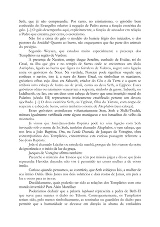 Seth, que já não compreendia. Por certo, no cristianismo, o episódio bem
conhecido do Evangelho relativo à negação de Pedro atesta a função esotérica do
galo. [...] O galo desempenha aqui, explicitamente, a função de acusador em relação
a Pedro que encarna, por certo, o esoterismo.
Não foi a crista do galo o modelo do barrete frígio dos iniciados, o dos
pastores da Arcádia? Quanto ao burro, não esqueçamos que faz parte dos animais
do presépio.
Segundo Weysen, que estudou muito especialmente a presença dos
Templários na região de Verdon:
A presença de Nascien, antigo duque Serafim, cunhado de Evalac, rei do
Graal, na ilha que gira e no templo de Sarras onde se encontrava um ídolo
Asclaphas, ligado ao burro que figura na fortaleza de Valcros, sugere uma ligação
entre os gnósticos de Naas. Na verdade, Nascien pode significar «aquele que
conhece o navio», isto é, a nave do Santo Graal, ou simbolizar os naasianos,
gnósticos ofitas cujo deus era Sabaoth, criador do Céu e da Terra e a quem se
atribuía uma cabeça de burro ou de javali, como ao deus Seth, o Egípcio. Esses
gnósticos ofitas ou naasianos veneravam a serpente, símbolo da gnose. Sabaoth, ou
Iadalbaoth, ou Iao, era um deus com cabeça de burro que uma inscrição mural do
Palatino (século III) representava ironicamente crucificado perante um devoto
ajoelhado. [...] O deus esotérico Seth, ou Typhon, filho do Tártaro, com corpo de
serpente e cabeça de burro, usava também o nome de Akephalos (sem cabeça).
Esses gnósticos assimilavam voluntariamente Sem, Seth e Melki-Tsedek,
mistura igualmente verificada entre alguns maniqueus e nos ismaelitas do velho da
montanha.
Já vimos que Ioan-Janus-João Baptista pode ter uma ligação com Seth
invocado sob o nome de Io. Seth, também chamado Akephalos, o sem cabeça, que
nos leva a João Baptista. Ora, na Lenda Dourada, de Jacques de Voragine, obra
contemporânea dos Templários, encontramos esta curiosa passagem referente a
São João Baptista:
João é chamado Lúcifer ou estrela da manhã, porque ele foi o termo da noite
da ignorância e o início da luz da graça.
Jacques de Voragine afirma também:
Preenche o mistério dos Tronos que têm por missão julgar e diz-se que João
repreendia Herodes dizendo: não vos é permitido ter como mulher a de vosso
irmão.
Curioso quando pensamos, ao contrário, que Seth cobiçava Ísis, a mulher de
seu irmão Osíris. Dois Joões nos dois solstícios e dois rostos de Janus, um para a
luz e outro para as trevas.
Decididamente, quais poderão ter sido as relações dos Templários com este
mundo invertido? Para Alain Marcillac:
Poderíamos deduzir que a palavra baphomet representa a pedra de Beth-El
que serve para manter o diabo no Téhom. Consequentemente, os Templários
teriam sido, pelo menos simbolicamente, as sentinelas ou guardiões do diabo para
permitir que a humanidade se elevasse em direção às alturas da verdadeira
 