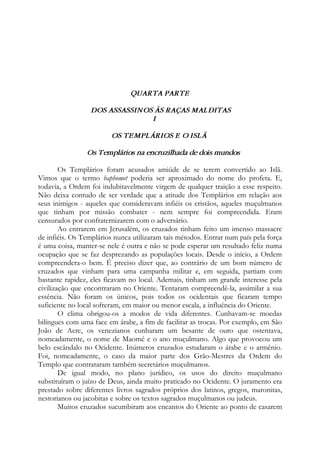 QUARTA PARTE
DOS ASSASSINOS ÀS RAÇAS MALDITAS
I
OS TEMPLÁRIOS E O ISLÃ
Os Templários na encruzilhada de dois mundos
Os Templários foram acusados amiúde de se terem convertido ao Islã.
Vimos que o termo baphomet poderia ser aproximado do nome do profeta. E,
todavia, a Ordem foi indubitavelmente virgem de qualquer traição a esse respeito.
Não deixa contudo de ser verdade que a atitude dos Templários em relação aos
seus inimigos - aqueles que consideravam infiéis os cristãos, aqueles muçulmanos
que tinham por missão combater - nem sempre foi compreendida. Eram
censurados por confraternizarem com o adversário.
Ao entrarem em Jerusalém, os cruzados tinham feito um imenso massacre
de infiéis. Os Templários nunca utilizaram tais métodos. Entrar num país pela força
é uma coisa, manter-se nele é outra e não se pode esperar um resultado feliz numa
ocupação que se faz desprezando as populações locais. Desde o início, a Ordem
compreendera-o bem. É preciso dizer que, ao contrário de um bom número de
cruzados que vinham para uma campanha militar e, em seguida, partiam com
bastante rapidez, eles ficavam no local. Ademais, tinham um grande interesse pela
civilização que encontraram no Oriente. Tentaram compreendê-la, assimilar a sua
essência. Não foram os únicos, pois todos os ocidentais que ficaram tempo
suficiente no local sofreram, em maior ou menor escala, a influência do Oriente.
O clima obrigou-os a modos de vida diferentes. Cunhavam-se moedas
bilíngues com uma face em árabe, a fim de facilitar as trocas. Por exemplo, em São
João de Acre, os venezianos cunharam um besante de ouro que ostentava,
nomeadamente, o nome de Maomé e o ano muçulmano. Algo que provocou um
belo escândalo no Ocidente. Inúmeros cruzados estudaram o árabe e o armênio.
Foi, nomeadamente, o caso da maior parte dos Grão-Mestres da Ordem do
Templo que contrataram também secretários muçulmanos.
De igual modo, no plano jurídico, os usos do direito muçulmano
substituíram o juízo de Deus, ainda muito praticado no Ocidente. O juramento era
prestado sobre diferentes livros sagrados próprios dos latinos, gregos, maronitas,
nestorianos ou jacobitas e sobre os textos sagrados muçulmanos ou judeus.
Muitos cruzados sucumbiram aos encantos do Oriente ao ponto de casarem
 