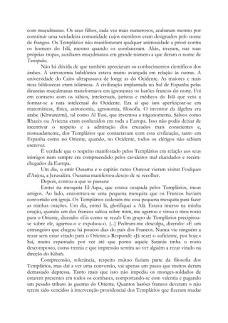 com muçulmanas. Os seus filhos, cada vez mais numerosos, acabaram mesmo por
constituir uma verdadeira comunidade cujos membros eram designados pelo nome
de frangos. Os Templários não manifestaram qualquer animosidade a priori contra
os homens do Islã, mesmo quando os combateram. Aliás, tiveram, nas suas
próprias tropas, auxiliares muçulmanos em grande número a que deram o nome de
Turcopolos.
Não há dúvida de que também apreciaram os conhecimentos científicos dos
árabes. A astronomia babilônica estava muito avançada em relação às outras. A
universidade do Cairo ultrapassava de longe as do Ocidente. As maiores e mais
ricas bibliotecas eram islâmicas. A civilização implantada no Sul de Espanha pelas
dinastias muçulmanas transformava em ignorantes os barões francos do norte. Foi
em contacto com os sábios, intelectuais, juristas e médicos do Islã que veio a
formar-se a nata intelectual do Ocidente. Era aí que iam aperfeiçoar-se em
matemáticas, física, astronomia, agronomia, filosofia. O inventor da álgebra era
árabe (Khwarezmi), tal como Al Tusi, que inventou a trigonometria. Sábios como
Rhazès ou Avicena eram conhecidos em toda a Europa. Isso não podia deixar de
incentivar o respeito e a admiração dos cruzados mais conscientes e,
nomeadamente, dos Templários que contactavam com essa civilização, tanto em
Espanha como no Oriente, quando, no Ocidente, todos os clérigos não sabiam
escrever.
É verdade que o respeito manifestado pelos Templários em relação aos seus
inimigos nem sempre era compreendido pelos cavaleiros mal elucidados e recém-
chegados da Europa.
Um dia, o emir Ousama e o capitão turco Ounour vieram visitar Foulques
d'Anjou, a Jerusalém. Ousama manifestou desejo de se recolher.
Depois, contou o que se passara:
Entrei na mesquita El-Aqsa, que estava ocupada pelos Templários, meus
amigos. Ao lado, encontrava-se uma pequena mesquita que os Francos haviam
convertido em igreja. Os Templários cederam-me essa pequena mesquita para fazer
as minhas orações. Um dia, entrei lá, glorifiquei a Alá. Estava imerso na minha
oração, quando um dos francos saltou sobre mim, me agarrou e virou o meu rosto
para o Oriente, dizendo: «Eis como se reza!» Um grupo de Templários precipitou-
se sobre ele, agarrou-o e expulsou-o. [...] Pediram-me desculpa, dizendo: «É um
estrangeiro que chegou há poucos dias do país dos Francos. Nunca viu ninguém a
rezar sem estar virado para o Oriente.» Respondi: «Já rezei o suficiente, por hoje.»
Saí, muito espantado por ver até que ponto aquele Satanás tinha o rosto
descomposto, como tremia e que impressão sentira ao ver alguém a rezar virado na
direção do Kibah.
Compreensão, tolerância, respeito mútuo faziam parte da filosofia dos
Templários, mas daí a ver uma conversão, vai apenas um passo que muitos deram
demasiado depressa. Tanto mais que isso não impediu os monges-soldados de
estarem presentes em todos os combates, comportando-se com valentia e pagando
um pesado tributo às guerras do Oriente. Quantos barões francos deveram o não
terem sido vencidos à intervenção providencial dos Templários que fizeram mudar
 