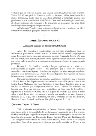 vestígios que, tal como as catedrais que ajudara a construir, transpuseram o tempo.
Vivera dois séculos, período durante o qual a evolução da civilização ocidental fora
muito importante, muito mais do que deixa entender a concepção estática que
geralmente se tem em relação à Idade Média. Dois séculos de evolução econômica,
de desenvolvimento do comércio e do artesanato, de progresso nas artes. Dois
séculos que marcaram para sempre o mundo.
A Ordem do Templo esteve intimamente ligada a essa evolução e esse não é
o menor dos mistérios que agora teremos de abordar.
II
O MISTÉRIO DAS ORIGENS
Jerusalém, cenário do nascimento da Ordem
Antes das cruzadas, o Mediterrâneo era um lago muçulmano onde os
Barbarescos quase faziam reinar a sua lei. De início, tinham tolerado os peregrinos
antes de os destruírem, tanto em terra como no mar. A cruzada deveria pôr tudo
em boa ordem, mas manter Jerusalém e mais algumas cidades ou praças fortes não
era cobrir todo o território e a insegurança mantinha-se. Quanto à capital, parecia
pacificada.
Godofredo de Bouillon mandara limpar rapidamente a cidade - e
nomeadamente os lugares santos - dos cadáveres que o furor dos cruzados
acumulara. No Santo Sepulcro, instalara um capítulo de vinte cônegos regulares,
reunidos sob a denominação de Ordem do Santo Sepulcro. Envergavam um manto
branco ornado com uma cruz vermelha.
Mandara também reparar as muralhas guarnecidas com torres que protegiam
a Cidade Santa e fora dispensado um cuidado muito especial às igrejas: Santa Maria
Latina, Santa Madalena, São João Baptista e, é claro, Santo Sepulcro, com a sua
rotunda ou anastasis, que albergava o túmulo de Cristo. Também fora ampliado um
hospital que devia ser entregue aos Hospitalários de São João de Jerusalém e
reparara-se a mesquita de Omar, isto é, a cúpula do rochedo que exibia a pedra
sobre a qual Jacob vira, em sonhos, a escada que conduzia ao céu. Quanto à
mesquita de Al-Aqsa, viria a tornar-se, em 1104, residência do rei de Jerusalém,
Balduíno I, antes de ser devolvida aos Templários, a partir de 1110.
Quem era Hugues de Payns?
Tudo é mistério nos primórdios da Ordem. Primeiro enigma, que não é o
mais importante: a personalidade do seu fundador. Geralmente, dá-se-lhe o nome
de Hugues de Payns. Segundo os registos e as crônicas dessa época, encontramo-lo
também sob os nomes de Paganensis, Paenz, Paenciis, Paon, etc. Guilherme de
Tiro designa-o como «Hues de Paiens delez Troies», dando assim a sua origem
geográfica. Com efeito, pensa-se geralmente que tenha nascido em Payns, a um
 