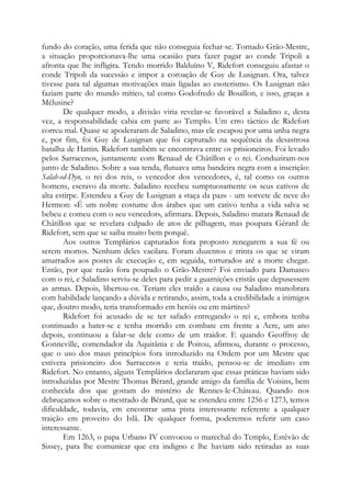 fundo do coração, uma ferida que não conseguia fechar-se. Tornado Grão-Mestre,
a situação proporcionava-lhe uma ocasião para fazer pagar ao conde Tripoli a
afronta que lhe infligira. Tendo morrido Balduíno V, Ridefort conseguiu afastar o
conde Tripoli da sucessão e impor a coroação de Guy de Lusignan. Ora, talvez
tivesse para tal algumas motivações mais ligadas ao esoterismo. Os Lusignan não
faziam parte do mundo mítico, tal como Godofredo de Bouillon, e isso, graças a
Mélusine?
De qualquer modo, a divisão viria revelar-se favorável a Saladino e, desta
vez, a responsabilidade cabia em parte ao Templo. Um erro táctico de Ridefort
correu mal. Quase se apoderaram de Saladino, mas ele escapou por uma unha negra
e, por fim, foi Guy de Lusignan que foi capturado na sequência da desastrosa
batalha de Hattin. Ridefort também se encontrava entre os prisioneiros. Foi levado
pelos Sarracenos, juntamente com Renaud de Châtillon e o rei. Conduziram-nos
junto de Saladino. Sobre a sua tenda, flutuava uma bandeira negra com a inscrição:
Salah-ed-Dyn, o rei dos reis, o vencedor dos vencedores, é, tal como os outros
homens, escravo da morte. Saladino recebeu sumptuosamente os seus cativos de
alta estirpe. Estendeu a Guy de Lusignan a «taça da paz» - um sorvete de neve do
Hermon: «É um nobre costume dos árabes que um cativo tenha a vida salva se
bebeu e comeu com o seu vencedor», afirmara. Depois, Saladino matara Renaud de
Châtillon que se revelara culpado de atos de pilhagem, mas poupara Gérard de
Ridefort, sem que se saiba muito bem porquê.
Aos outros Templários capturados fora proposto renegarem a sua fé ou
serem mortos. Nenhum deles vacilara. Foram duzentos e trinta os que se viram
amarrados aos postes de execução e, em seguida, torturados até a morte chegar.
Então, por que razão fora poupado o Grão-Mestre? Foi enviado para Damasco
com o rei, e Saladino serviu-se deles para pedir a guarnições cristãs que depusessem
as armas. Depois, libertou-os. Teriam eles traído a causa ou Saladino manobrara
com habilidade lançando a dúvida e retirando, assim, toda a credibilidade a inimigos
que, doutro modo, teria transformado em heróis ou em mártires?
Ridefort foi acusado de se ter safado entregando o rei e, embora tenha
continuado a bater-se e tenha morrido em combate em frente a Acre, um ano
depois, continuou a falar-se dele como de um traidor. E quando Geoffroy de
Gonneville, comendador da Aquitânia e de Poitou, afirmou, durante o processo,
que o uso dos maus princípios fora introduzido na Ordem por um Mestre que
estivera prisioneiro dos Sarracenos e teria traído, pensou-se de imediato em
Ridefort. No entanto, alguns Templários declararam que essas práticas haviam sido
introduzidas por Mestre Thomas Bérard, grande amigo da família de Voisins, bem
conhecida dos que gostam do mistério de Rennes-le-Château. Quando nos
debruçamos sobre o mestrado de Bérard, que se estendeu entre 1256 e 1273, temos
dificuldade, todavia, em encontrar uma pista interessante referente a qualquer
traição em proveito do Islã. De qualquer forma, poderemos referir um caso
interessante.
Em 1263, o papa Urbano IV convocou o marechal do Templo, Estêvão de
Sissey, para lhe comunicar que era indigno e lhe haviam sido retiradas as suas
 