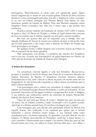 prerrogativas. Desconhecemos as razões para esta reprimenda papal. Alguns
autores julgaram que se tratara de uma aventura galante. Estêvão de Sissey recusara
demitir-se e fora excomungado pelo papa. Isso não o impediu de voltar a esconder-
se no seio da Ordem, protegido por Thomas Bérard. Este último foi feito
prisioneiro quando da tomada de Saphad. Teria sido libertado enquanto outros
templários foram executados, mas tudo isso é muito vago e não permite tirar
conclusões.
Podemos pensar também em Guillaume de Sonnac (1247-1250) a respeito
de quem se dizia: «O Mestre do Templo e o Sultão do Egito tinham feito uma paz
tão boa em conjunto que se tinham sangrado aos dois para a mesma escudela.»
São Luís não gostava dele por ter negociado com o inimigo. Isso não
impediu Guillaume de Sonnac de morrer em combate salvando a vida de São Luís,
que foi feito prisioneiro e não cuspiu sobre o dinheiro da Ordem do Templo que
serviu para pagar o seu resgate.
De qualquer modo, é difícil imaginar uma conversão maciça da Ordem ao
Islã, na sequência de um destes episódios.
Mais interessante, sem dúvida, é o problema das relações dos Templários
com a seita dos Assassinos que desempenhou um papel importante no Oriente, até
1265, data da destruição da cidadela de Alamute pelos Mongóis.
A ordem dos Assassinos
Os «assassinos» estavam ligados à seita dos Ismaelitas. Recusavam-se,
portanto, a acreditar na morte de Ismael, uma forma de se manterem afastados da
tradição decorrente de Maomé. O Ismaelismo recrutara inúmeros adeptos,
nomeadamente no Irã, onde o fato de se afastar um pouco do mundo árabe não era
desagradável. Aí, não haviam sido esquecidas as velhas crenças zoroastrianas que os
árabes tinham repudiado.
Uma personagem viria a utilizar essa recordação da religião mazdeísta para
adquirir um formidável poder: Hassan-Ibn-Sabbah, o «velho da montanha». Na sua
juventude, encontrara um dia alguns cavaleiros e perguntara-lhes aonde se dirigiam.
A sua resposta, que conhecemos através das memórias do próprio Hassan-Ibn-
Sabbah, não deixava de ter interesse:
Vimos de uma terra que deixou de existir e dirigimo-nos para um país que
vai nascer. Tu, oh solitário, continua a andar. Contempla o sol e as grutas secretas.
Aproxima-se a décima segunda hora. Vai receber a mensagem que te espera!
Uma mensagem que, sem dúvida, teria apaixonado Gérard de Nerval. Em
seguida, Hassan fora conduzido à luz espiritual por «guias» que o haviam
submetido a provas iniciáticas muito longas. A sua iniciação tinha várias
semelhanças com a da franco-maçonaria. Aí, aprendera a ver para além do véu das
religiões. O «Mestre desconhecido da Montanha» vestira-lhe a túnica branca e o
cinto vermelho e Hassan partira para cumprir o seu destino. Sabia que, para tal, não
deveria hesitar, por vezes, em utilizar as forças obscuras dado que, a seus olhos, o
 